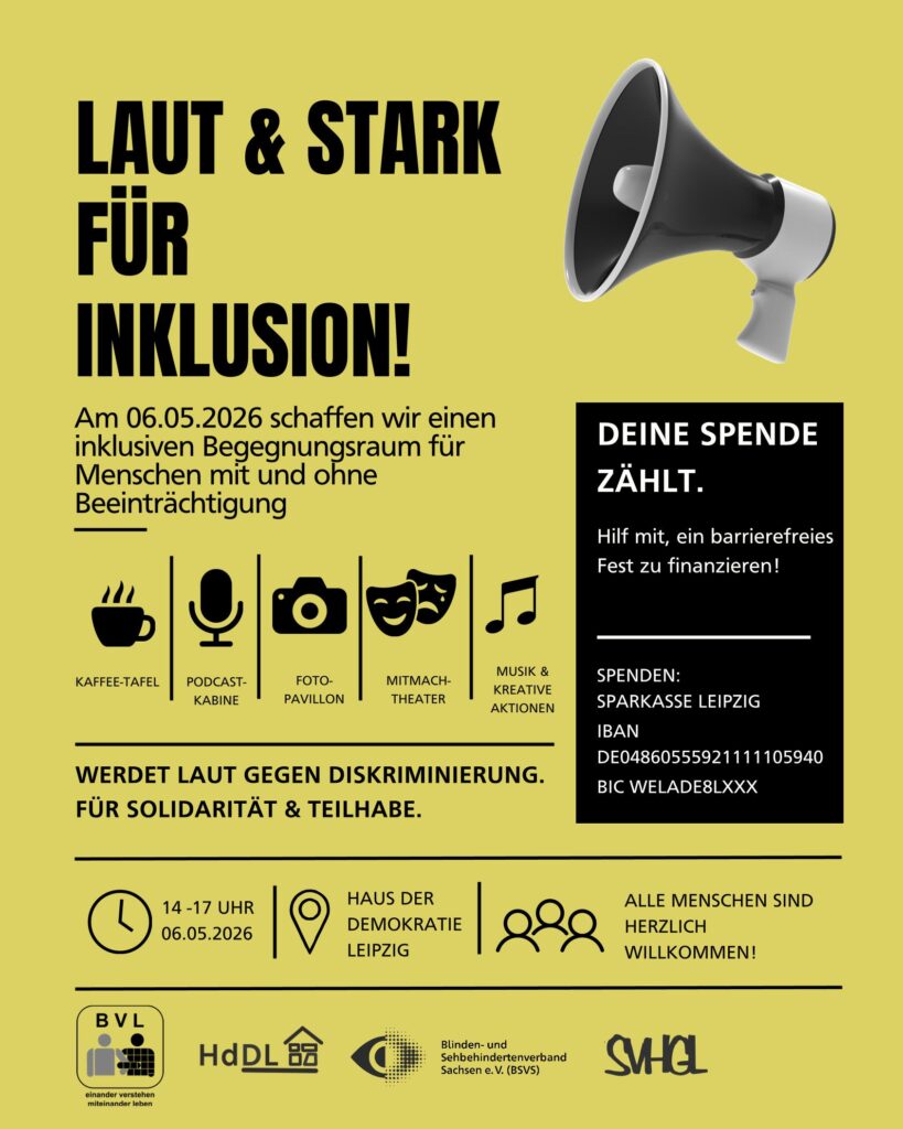 Plakat zum Aktionsrag für Menschen mit Behinderungen. Am 06.05.2026 schaffen wir einen
inklusiven Begegnungsraum für
Menschen mit und ohne
Beeinträchtigung. Danei gigt es folgende Angebote:Kaffee-Tafel, Podcastkabine,
Fotopavillion,
Mitmachtheater,
Musik und
Kreative
Aktionen.  es findet von 14 -17 Uhr, am 06.05.2026
im HAUS DER
DEMOKRATIE
LEIPZIG statt. Alle sind herzlich willkommen!