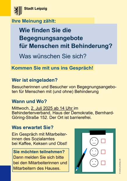 Wie finden Sie die Begegnungsangebote für Menschen mit Behinderung? Welche Angebote gefallen Ihnen? Welche Angebote wünschen Sie sich? Zu diesen Fragen möchten wir gerne mit Ihnen ins Gespräch kommen: Am 2. Juli ab 14 Uhr im Behindertenverband, Haus der Demokratie, Bernhard-Göring-Straße 152. Was erwartet Sie? Ein Gespräch mit Mitarbeiterinnen des Sozialamtes der Stadt Leipzig bei Kaffee, Kuchen und Obst. Wie können Sie sich anmelden? Melden Sie sich gerne an: Tel.: 0341 3065120 oder kontakt@behindertenverband-leipzig.de